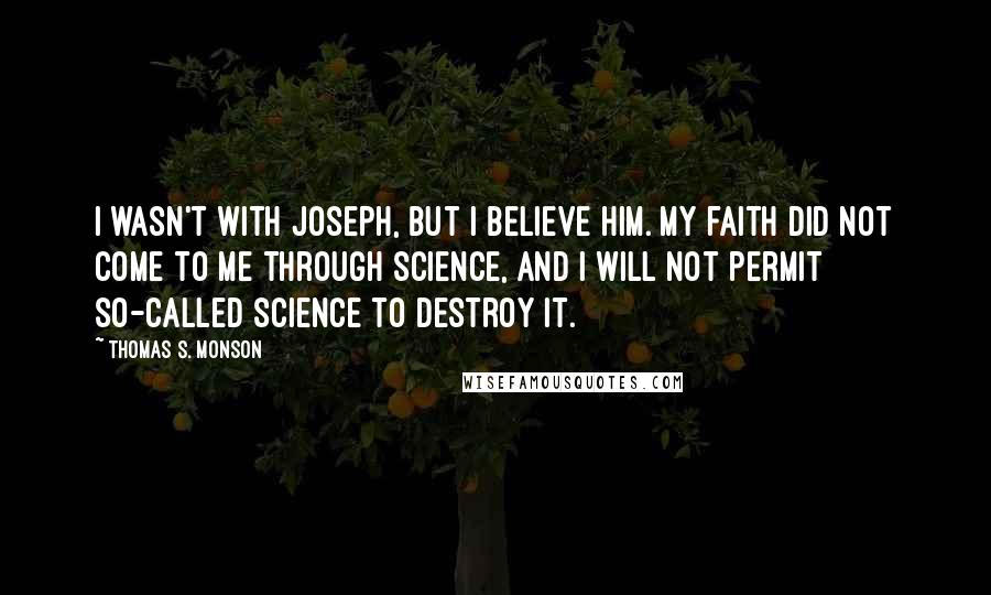 Thomas S. Monson Quotes: I wasn't with Joseph, but I believe him. My faith did not come to me through science, and I will not permit so-called science to destroy it.