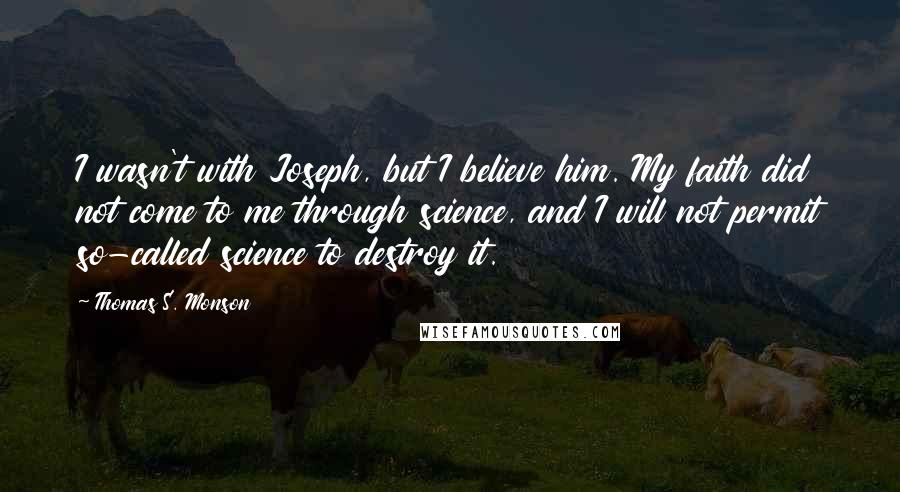 Thomas S. Monson Quotes: I wasn't with Joseph, but I believe him. My faith did not come to me through science, and I will not permit so-called science to destroy it.