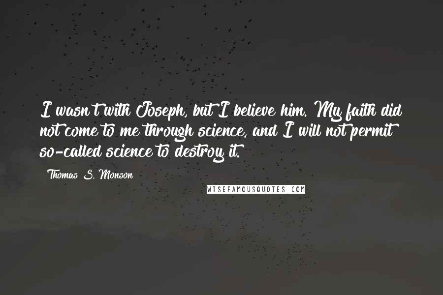 Thomas S. Monson Quotes: I wasn't with Joseph, but I believe him. My faith did not come to me through science, and I will not permit so-called science to destroy it.