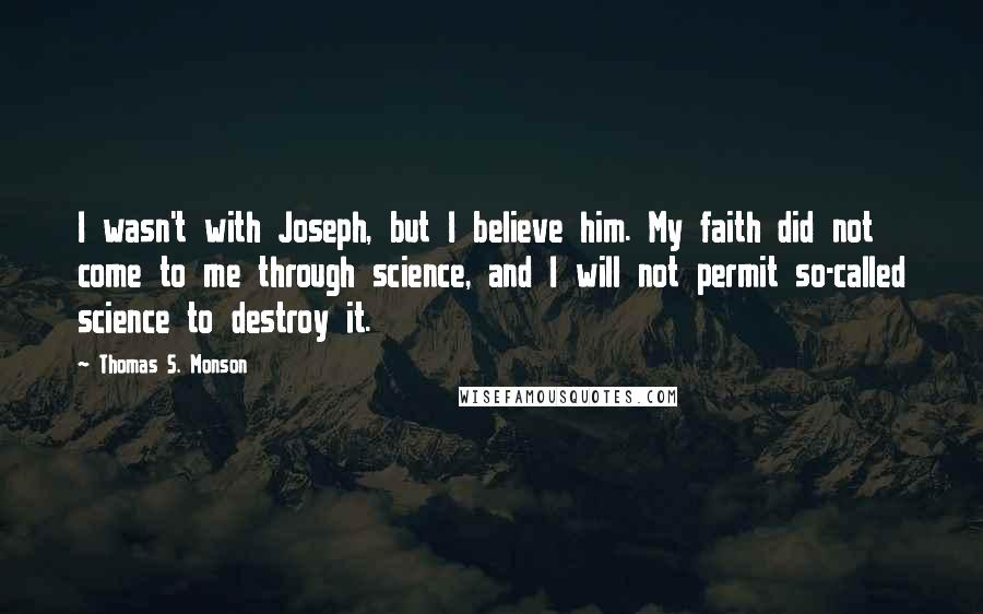 Thomas S. Monson Quotes: I wasn't with Joseph, but I believe him. My faith did not come to me through science, and I will not permit so-called science to destroy it.