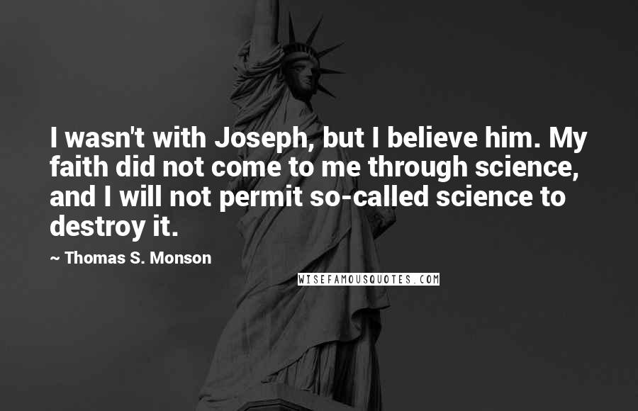 Thomas S. Monson Quotes: I wasn't with Joseph, but I believe him. My faith did not come to me through science, and I will not permit so-called science to destroy it.