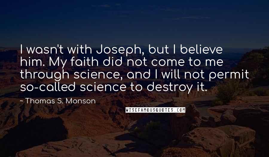 Thomas S. Monson Quotes: I wasn't with Joseph, but I believe him. My faith did not come to me through science, and I will not permit so-called science to destroy it.