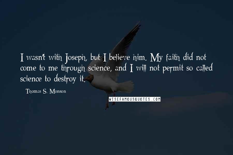 Thomas S. Monson Quotes: I wasn't with Joseph, but I believe him. My faith did not come to me through science, and I will not permit so-called science to destroy it.