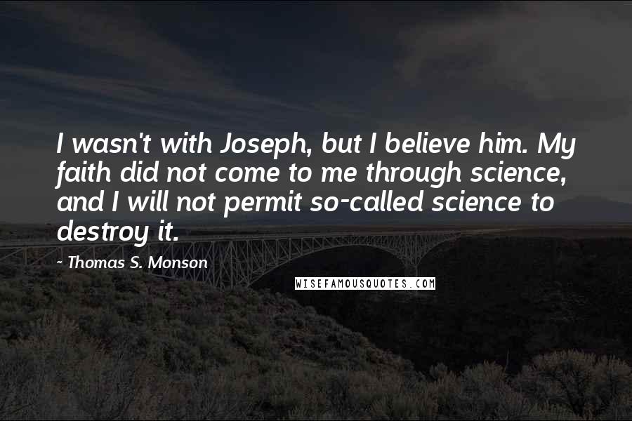 Thomas S. Monson Quotes: I wasn't with Joseph, but I believe him. My faith did not come to me through science, and I will not permit so-called science to destroy it.