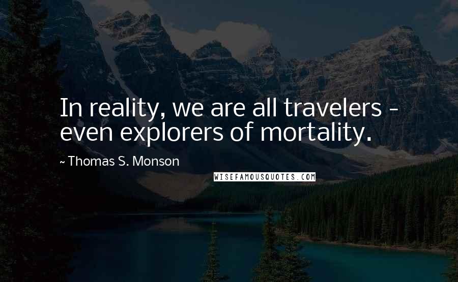 Thomas S. Monson Quotes: In reality, we are all travelers - even explorers of mortality.