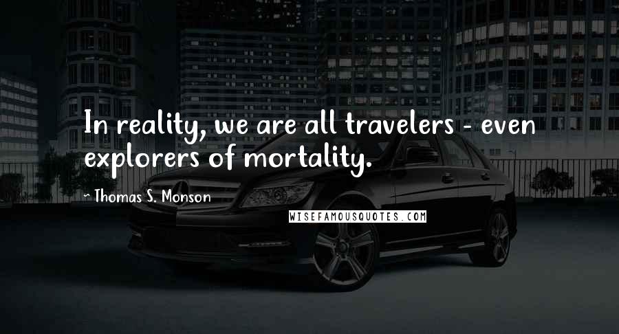 Thomas S. Monson Quotes: In reality, we are all travelers - even explorers of mortality.