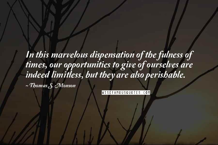 Thomas S. Monson Quotes: In this marvelous dispensation of the fulness of times, our opportunities to give of ourselves are indeed limitless, but they are also perishable.