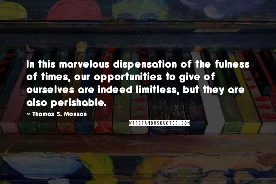 Thomas S. Monson Quotes: In this marvelous dispensation of the fulness of times, our opportunities to give of ourselves are indeed limitless, but they are also perishable.