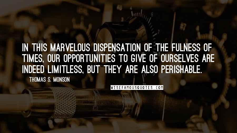 Thomas S. Monson Quotes: In this marvelous dispensation of the fulness of times, our opportunities to give of ourselves are indeed limitless, but they are also perishable.