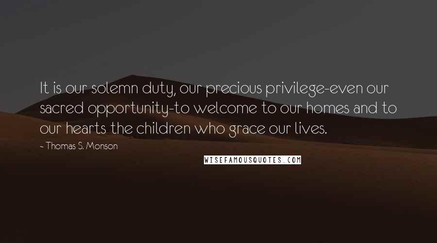 Thomas S. Monson Quotes: It is our solemn duty, our precious privilege-even our sacred opportunity-to welcome to our homes and to our hearts the children who grace our lives.