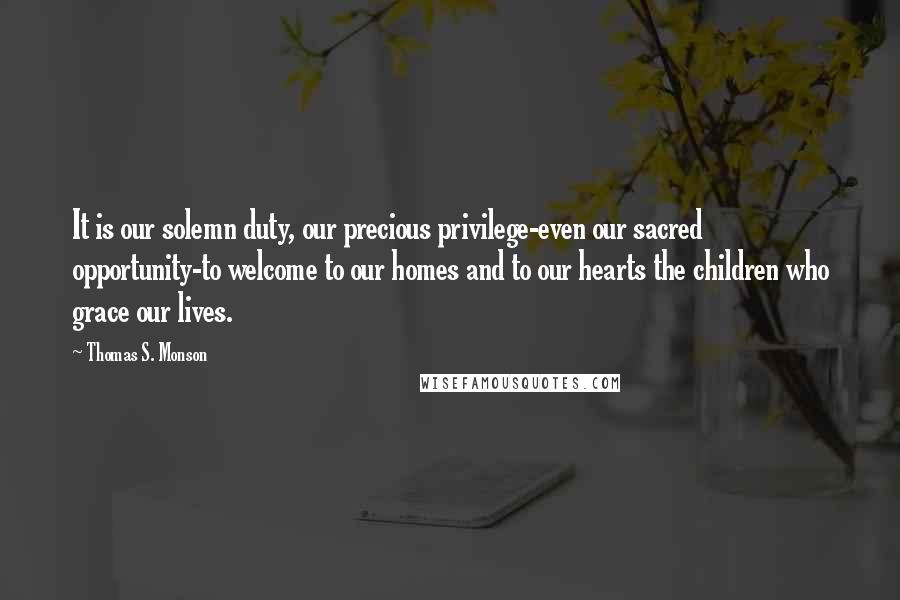 Thomas S. Monson Quotes: It is our solemn duty, our precious privilege-even our sacred opportunity-to welcome to our homes and to our hearts the children who grace our lives.