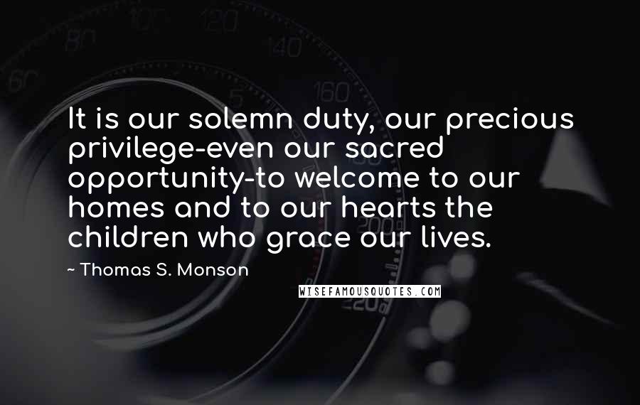 Thomas S. Monson Quotes: It is our solemn duty, our precious privilege-even our sacred opportunity-to welcome to our homes and to our hearts the children who grace our lives.