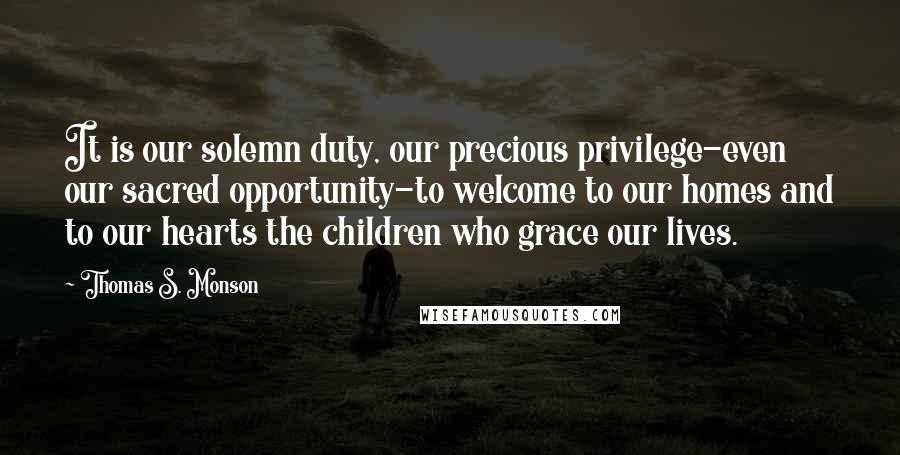 Thomas S. Monson Quotes: It is our solemn duty, our precious privilege-even our sacred opportunity-to welcome to our homes and to our hearts the children who grace our lives.