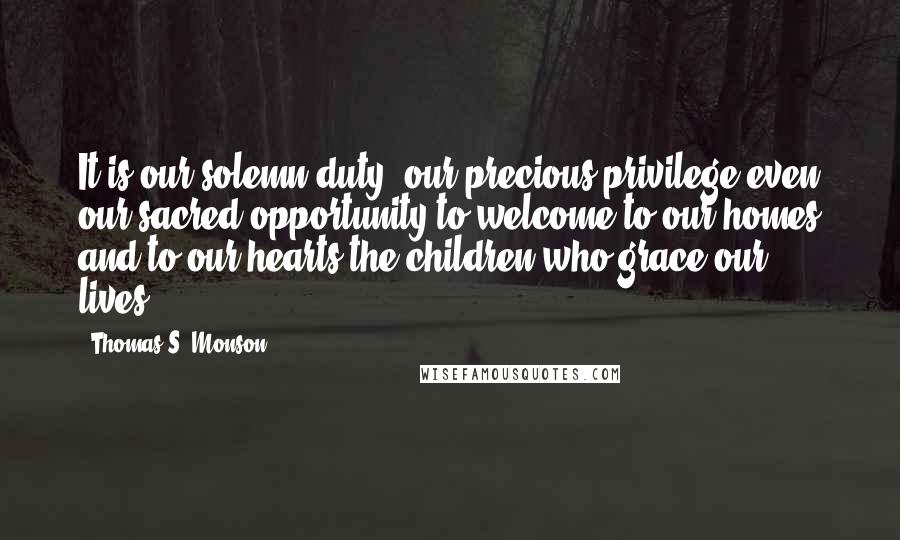 Thomas S. Monson Quotes: It is our solemn duty, our precious privilege-even our sacred opportunity-to welcome to our homes and to our hearts the children who grace our lives.