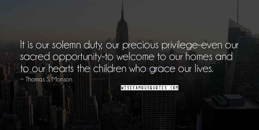 Thomas S. Monson Quotes: It is our solemn duty, our precious privilege-even our sacred opportunity-to welcome to our homes and to our hearts the children who grace our lives.