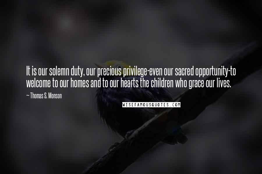 Thomas S. Monson Quotes: It is our solemn duty, our precious privilege-even our sacred opportunity-to welcome to our homes and to our hearts the children who grace our lives.