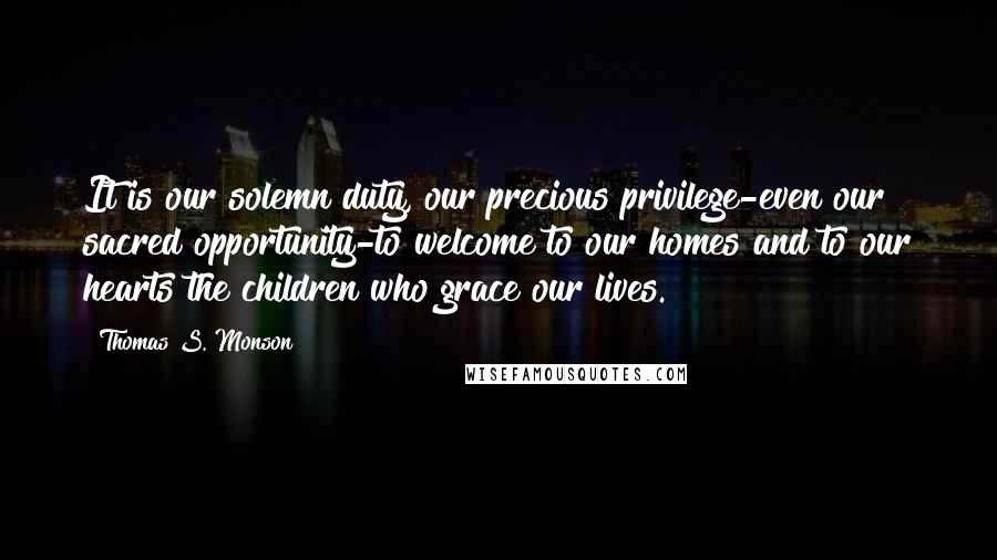 Thomas S. Monson Quotes: It is our solemn duty, our precious privilege-even our sacred opportunity-to welcome to our homes and to our hearts the children who grace our lives.