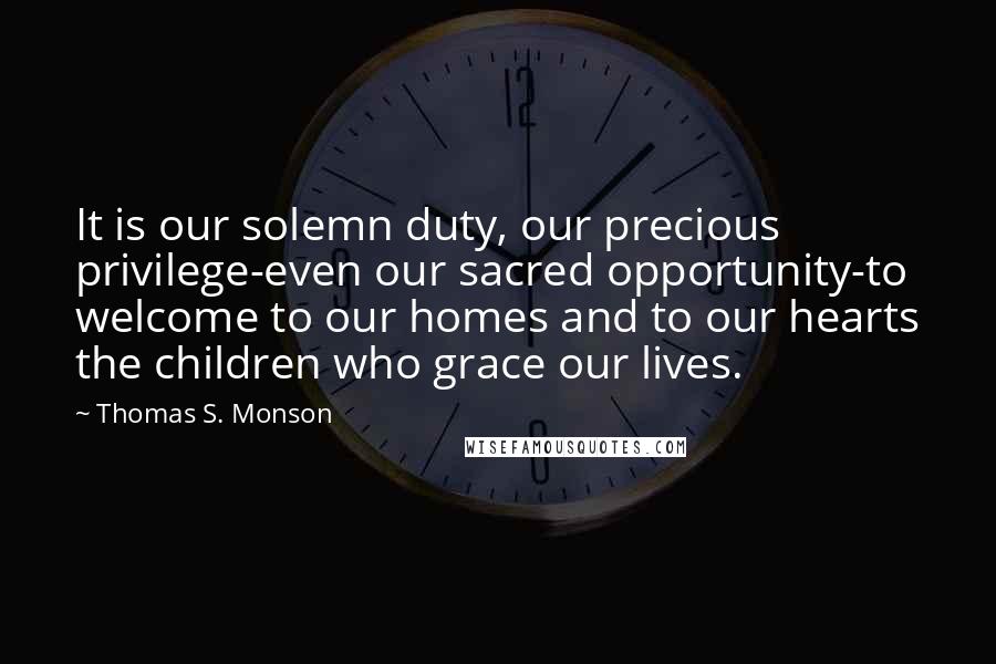 Thomas S. Monson Quotes: It is our solemn duty, our precious privilege-even our sacred opportunity-to welcome to our homes and to our hearts the children who grace our lives.