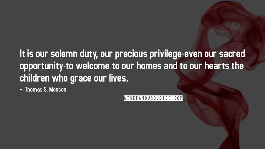 Thomas S. Monson Quotes: It is our solemn duty, our precious privilege-even our sacred opportunity-to welcome to our homes and to our hearts the children who grace our lives.