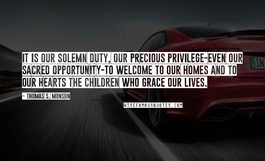 Thomas S. Monson Quotes: It is our solemn duty, our precious privilege-even our sacred opportunity-to welcome to our homes and to our hearts the children who grace our lives.