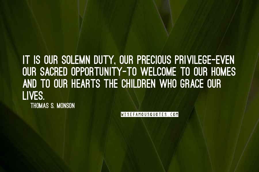 Thomas S. Monson Quotes: It is our solemn duty, our precious privilege-even our sacred opportunity-to welcome to our homes and to our hearts the children who grace our lives.