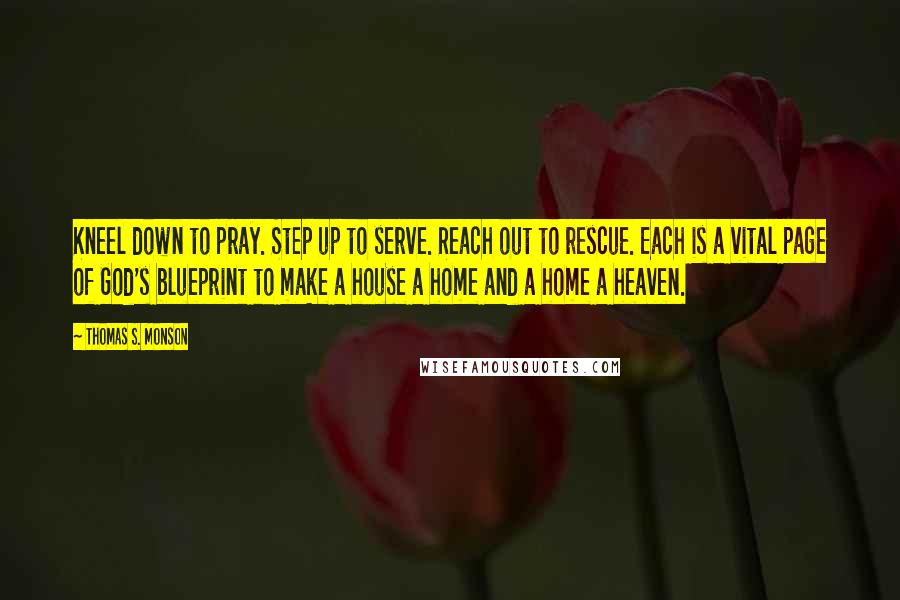 Thomas S. Monson Quotes: Kneel down to pray. Step up to serve. Reach out to rescue. Each is a vital page of God's blueprint to make a house a home and a home a heaven.