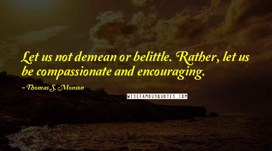 Thomas S. Monson Quotes: Let us not demean or belittle. Rather, let us be compassionate and encouraging.