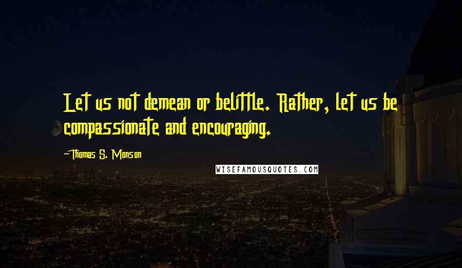 Thomas S. Monson Quotes: Let us not demean or belittle. Rather, let us be compassionate and encouraging.