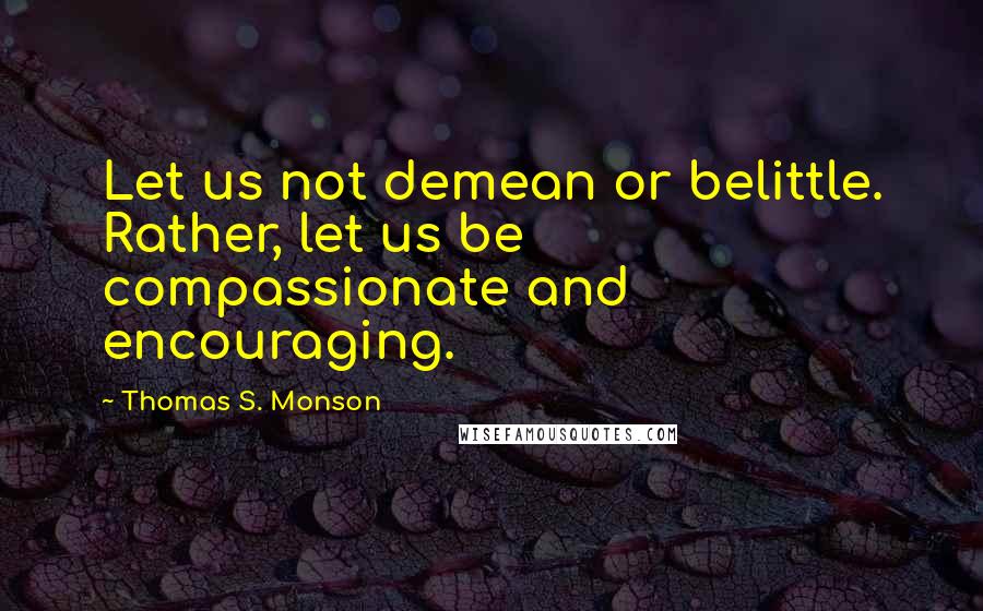 Thomas S. Monson Quotes: Let us not demean or belittle. Rather, let us be compassionate and encouraging.