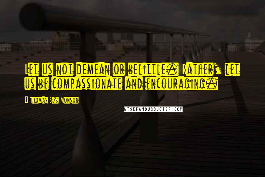 Thomas S. Monson Quotes: Let us not demean or belittle. Rather, let us be compassionate and encouraging.