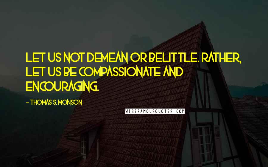 Thomas S. Monson Quotes: Let us not demean or belittle. Rather, let us be compassionate and encouraging.