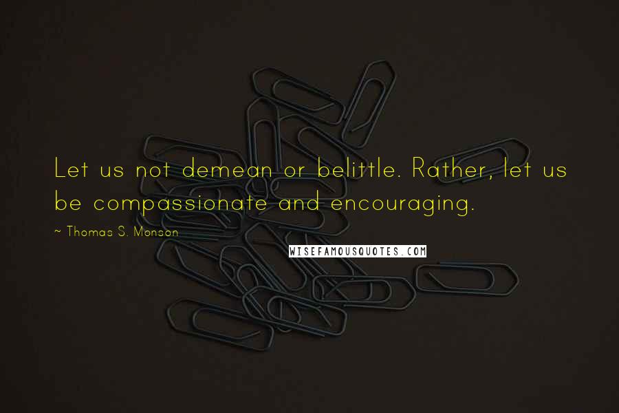 Thomas S. Monson Quotes: Let us not demean or belittle. Rather, let us be compassionate and encouraging.