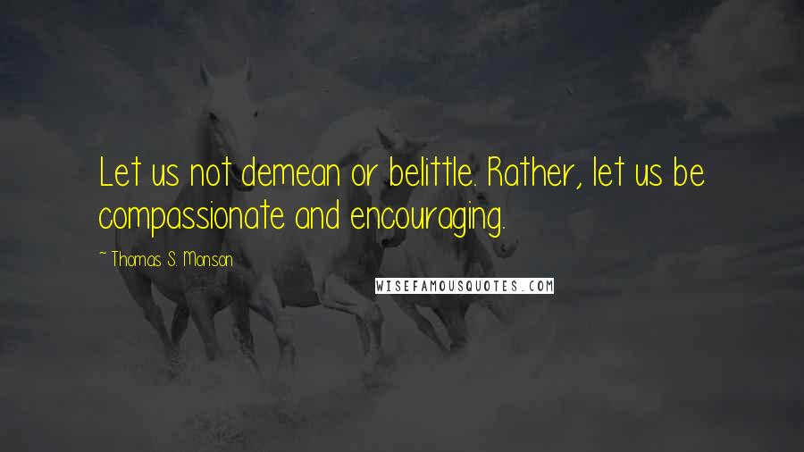 Thomas S. Monson Quotes: Let us not demean or belittle. Rather, let us be compassionate and encouraging.