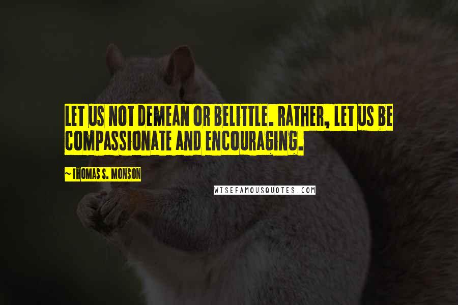 Thomas S. Monson Quotes: Let us not demean or belittle. Rather, let us be compassionate and encouraging.