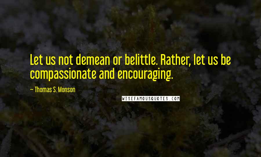 Thomas S. Monson Quotes: Let us not demean or belittle. Rather, let us be compassionate and encouraging.