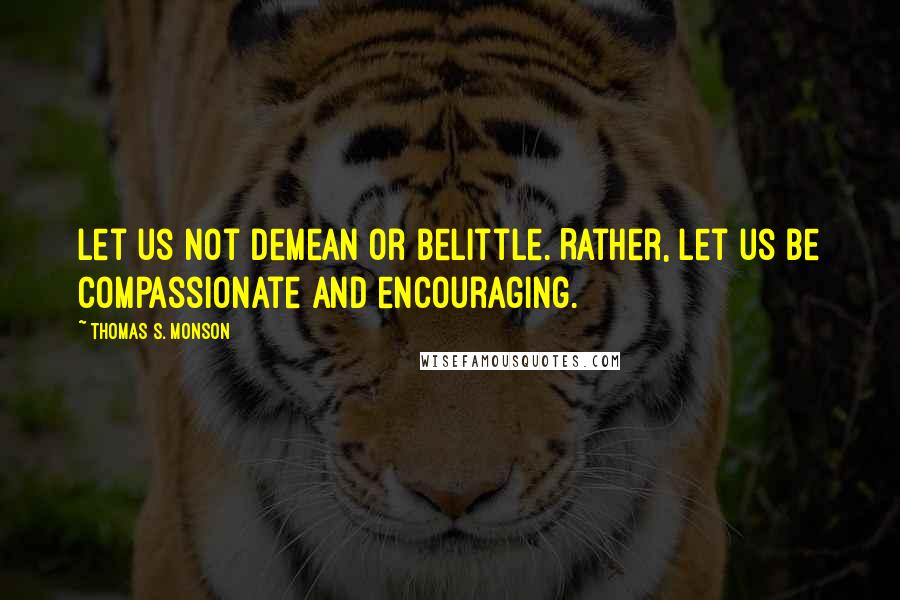 Thomas S. Monson Quotes: Let us not demean or belittle. Rather, let us be compassionate and encouraging.