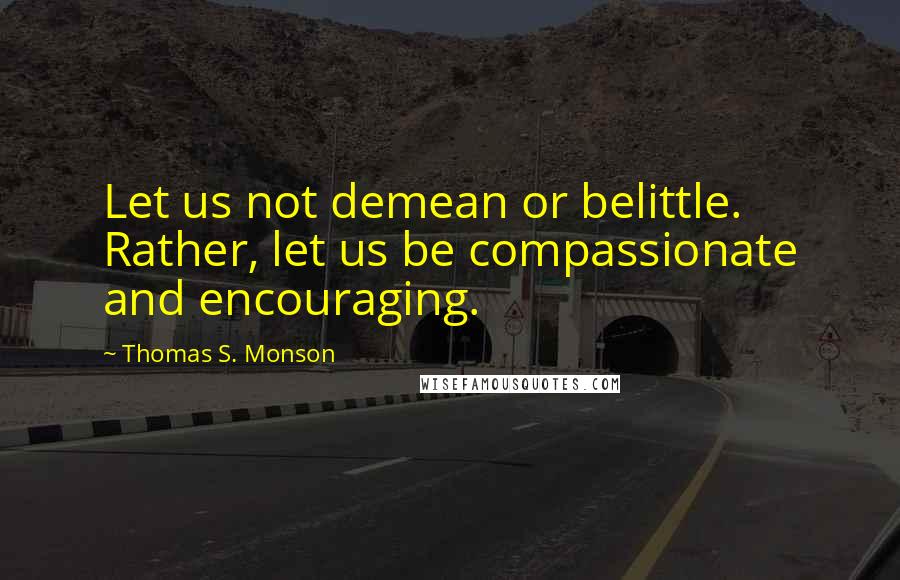 Thomas S. Monson Quotes: Let us not demean or belittle. Rather, let us be compassionate and encouraging.