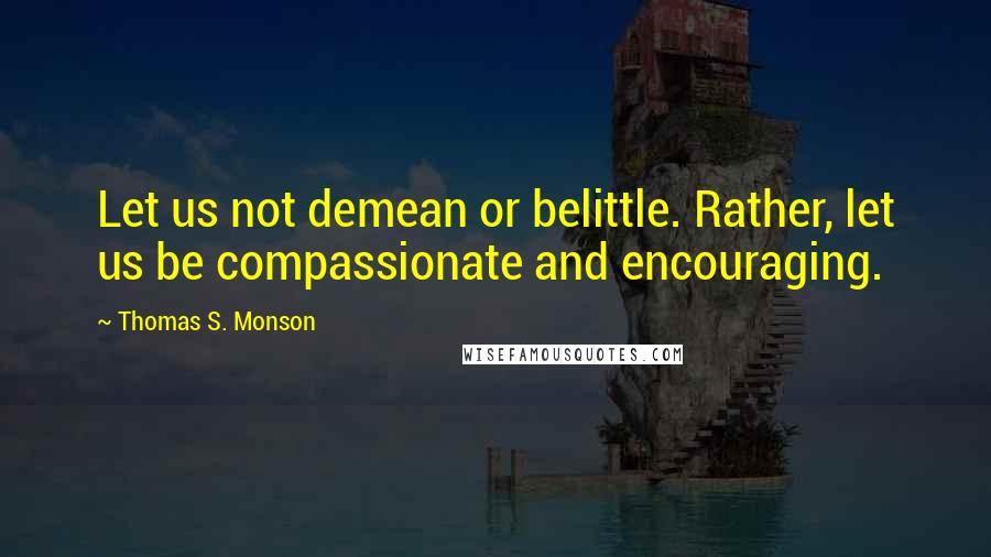 Thomas S. Monson Quotes: Let us not demean or belittle. Rather, let us be compassionate and encouraging.