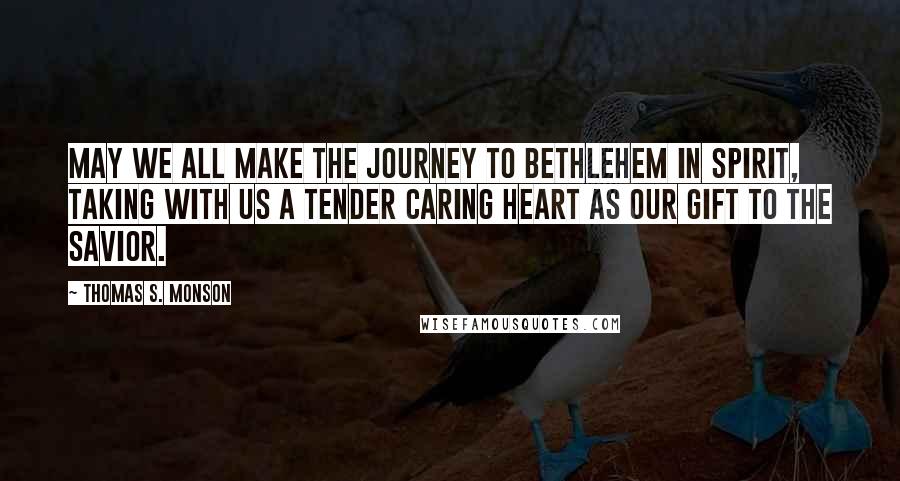 Thomas S. Monson Quotes: May we all make the journey to Bethlehem in spirit, taking with us a tender caring heart as our gift to the Savior.