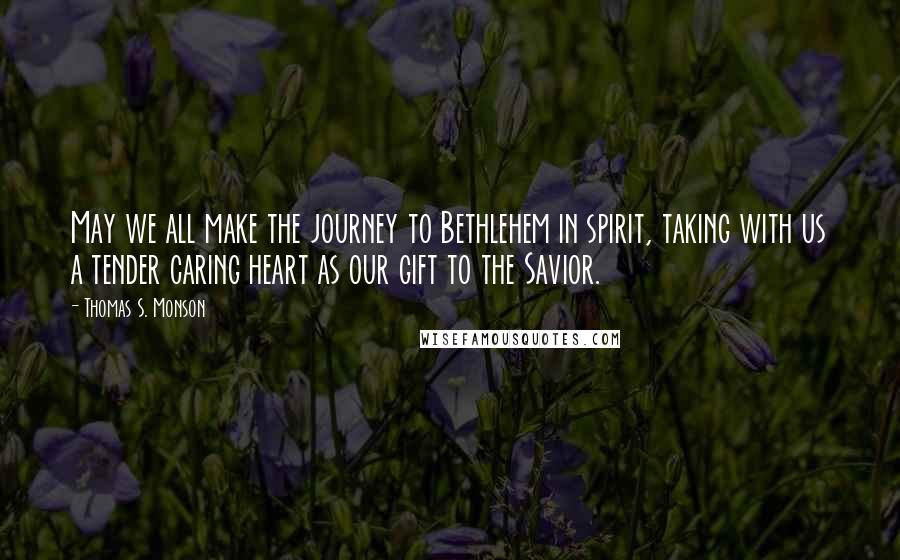 Thomas S. Monson Quotes: May we all make the journey to Bethlehem in spirit, taking with us a tender caring heart as our gift to the Savior.