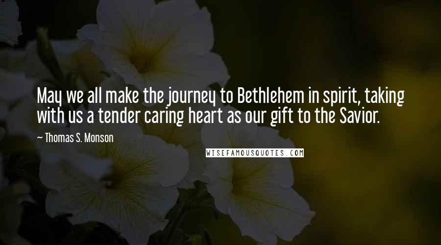 Thomas S. Monson Quotes: May we all make the journey to Bethlehem in spirit, taking with us a tender caring heart as our gift to the Savior.