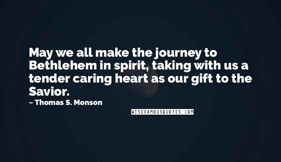 Thomas S. Monson Quotes: May we all make the journey to Bethlehem in spirit, taking with us a tender caring heart as our gift to the Savior.