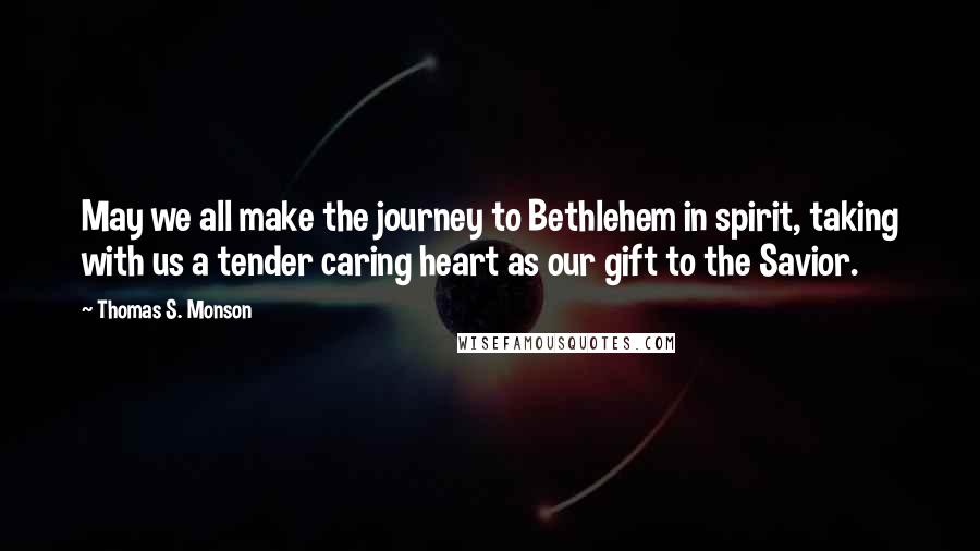 Thomas S. Monson Quotes: May we all make the journey to Bethlehem in spirit, taking with us a tender caring heart as our gift to the Savior.