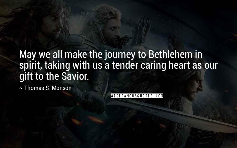 Thomas S. Monson Quotes: May we all make the journey to Bethlehem in spirit, taking with us a tender caring heart as our gift to the Savior.
