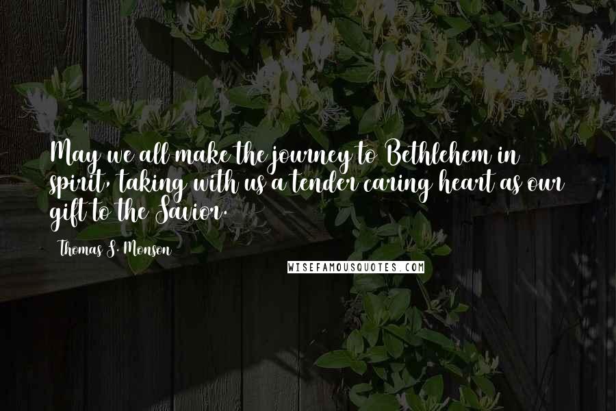 Thomas S. Monson Quotes: May we all make the journey to Bethlehem in spirit, taking with us a tender caring heart as our gift to the Savior.