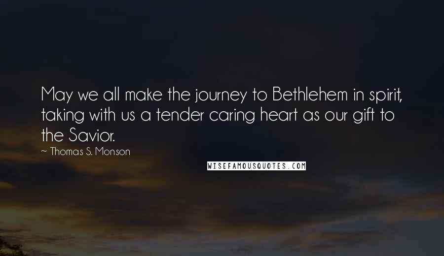 Thomas S. Monson Quotes: May we all make the journey to Bethlehem in spirit, taking with us a tender caring heart as our gift to the Savior.