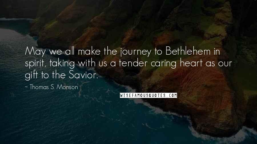 Thomas S. Monson Quotes: May we all make the journey to Bethlehem in spirit, taking with us a tender caring heart as our gift to the Savior.