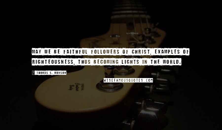 Thomas S. Monson Quotes: May we be faithful followers of Christ, examples of righteousness, thus becoming lights in the world.