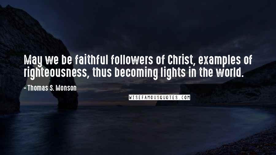 Thomas S. Monson Quotes: May we be faithful followers of Christ, examples of righteousness, thus becoming lights in the world.