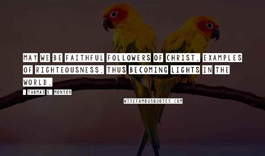 Thomas S. Monson Quotes: May we be faithful followers of Christ, examples of righteousness, thus becoming lights in the world.